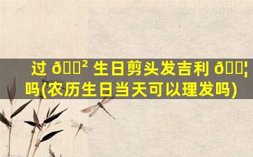 过 🌲 生日剪头发吉利 🐦 吗(农历生日当天可以理发吗)